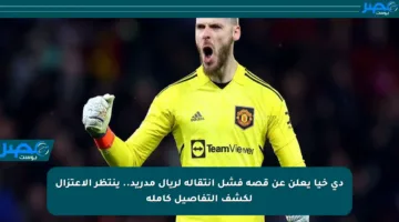 دي خيا يعلن عن قصة فشل انتقاله لريال مدريد.. ينتظر الاعتزال لكشف التفاصيل كاملة